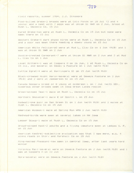 Field notes were contributed by James J. Dinsmore, summer 1984. Among the 39 species sighted, nests or broods of Pied-billed Grebes were seen at Colo Ponds, Union Slough NWR, and Rush Lake, Osceola County. Northern Parulas were seen at Ledges State Park. Other observers were Mike Brown and Stephen J. Dinsmore. This item was used as supporting documentation for the Iowa Ornithologists' Union Quarterly field report of summer 1984.
