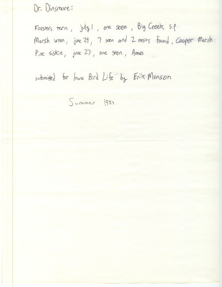 Erik Munson letter to James J. Dinsmore was regarding sightings for Iowa Bird Life, summer 1984. Forster's' Tern was seen at Big Creek S.P., March Wrens and nests at Cooper Prairie March, and a Pine Siskin in Ames. This item was used as supporting documentation for the Iowa Ornithologists' Union Quarterly field report of summer 1984.