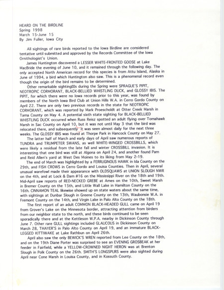 Summary of the Iowa Birdline update for March 15-June 15, 1998. Highlights of the update include sightings of a Lesser White-fronted Goose, Sprague's Pipit, Neotropic Cormorant, Black-bellied Whistling Duck, and Glossy Ibis. Other interesting observations include March sightings of a Ferruginous Hawk and Fish Crows, the first report of an adult Common Black-headed Gull in April, Black-billed Magpie and Black-necked Stilt sightings in May, and Scissor-tailed Flycatcher and King Rail sightings in June.