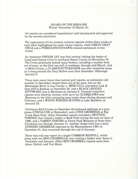 Summary of the Iowa Birdline update for December 15, 1996-March 15, 1997. Highlights of the update include early winter sightings of an immature Pinyon Jay and a Clark's Nutcracker. Interesting observations from the Christmas Bird County were sightings of a gray phase Gyrfalcon and a Pine Grosbeak. Also of note were the late winter sightings of Great Gray Owls, a Ferruginous Hawk, and a Townsend's Solitaire.