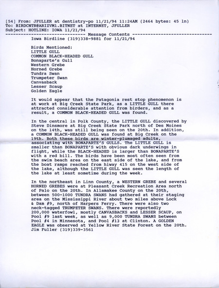 Email of the Iowa Birdline update for November 21, 1994. Highlights of the update include sightings of a Little Gull, a Black-headed Gull, numerous Tundra Swans Also of note was a report of an estimated 200,000 waterfowl, mostly Canvasbacks and Lesser Scaups. Also included are handwritten notes for the next week's update with sightings of a Northern Shrike, a Snowy Owl, and several species of Grebes.
