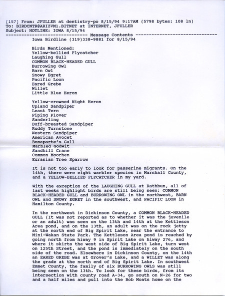 Email of the Iowa Birdline update for August 15, 1994. Highlights of the update include a sighting of a Laughing Gull and the continued presence of a Black-headed Gull, Burrowing Owls, Barn Owls, Snowy Egrets, and a Pacific Loon. Also of note were observations of numerous shorebird species and Eurasian Tree Sparrows.