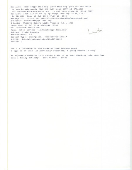 Printout of an email from Peter Lowther to Jim Dinsmore dated July 13, 1998. Lowther reports six Eurasian Tree Sparrow eggs on June 28 and four banded baby birds on July 12. This item was used as supporting documentation for the Iowa Ornithologists' Union Quarterly field report of summer 1998.