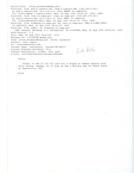 Printout of an email from Steve Dinsmore to Jim Dinsmore dated August 25, 1999. Steve Dinsmore passes on a couple of sightings from Scott Rolfes. This item was used as supporting documentation for the Iowa Ornithologists' Union Quarterly field report of summer 1999.