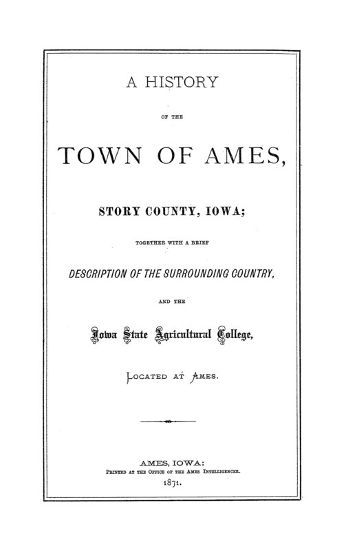 A history of the Town of Ames, Story County, Iowa; together with a brief description of the surrounding country and the Iowa State Agricultural College, located at Ames. Printed at the office of the Ames Intelligencer. Ames, Iowa.
