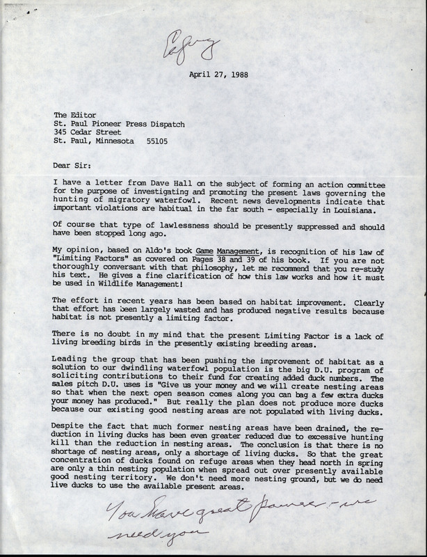 Letter from Frederic Leopold to the editor of the St. Paul Pioneer Press Dispatch regarding hunting and the effect on duck populations, April 27, 1988. The letter voices concerns about the laws governing the hunting of migratory waterfowl. F. Leopold references his brother, Aldo Leopold, and his book "Game Management" as well as the philosophy of limiting factors. F. Leopold expresses his belief that the limiting factor in the declining duck population is a lack of living, breeding ducks due to excessive hunting and not a shortage of suitable nesting areas.