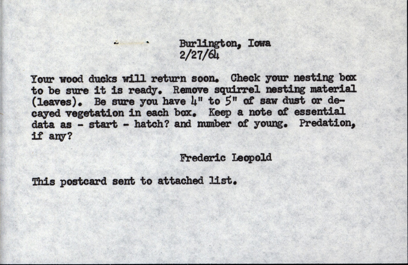 A postcard, mailing lists, a handwritten note, and a questionnaire relating to a wood duck study Frederic Leopold coordinated, February 27, 1964. The reminder postcard was sent to the study participants on the mailing lists regarding preparations for the spring return of wood ducks. Also included is a questionnaire for study participants to complete regarding the number of duck nests, the number of young hatched and if nests were destroyed by predators. This document is a version of wood duck study materials from 1963.