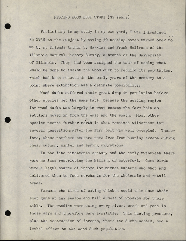 A report compiling the discoveries from 35 years of nesting wood duck studies written by Frederic Leopold. The typewritten report details Leopold's findings on the nesting habits of wood ducks, including the following: nest site selection, wood duck nesting boxes, mating, egg laying, incubation, hatching, departure from the nest, travel of ducklings to water, predatory animals, and maintenance of the wood duck nest boxes. A table of 35 years of statistics based on over 10,000 observations is included at the end of the report.