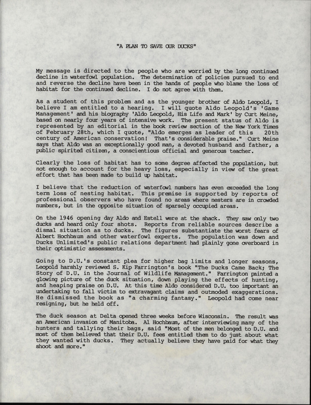 A report written by Frederic Leopold to address the issue of the continuing decline in waterfowl populations. Leopold voices concerns about the overly optimistic report from Ducks Unlimited regarding waterfowl population and the fact that the effects of over-hunting have been downplayed. F. Leopold references his brother Aldo Leopold and his book "Game Management" and the philosophy of limiting factors. F. Leopold believes that excessive hunting is the main limiting factor in the declining duck population and not loss of habitat.