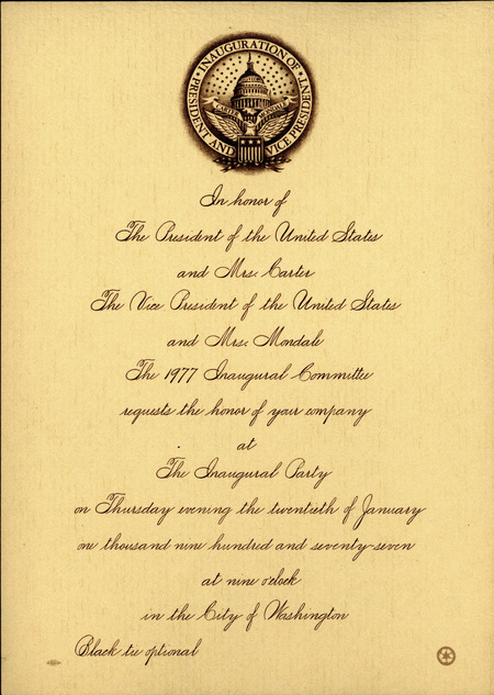 Invitation to attend inaugural party for Jimmy Carter. The invitation reads, "In honour of The President of the United States and Mrs. Carter, The Vice President of the United States and Mrs. Mondale. The 1977 Inaugural Committee requests the honor of your company at The Inaugural Party on Thursday evening the twentieth of January one thousand nine hundred and seventy-seven at nine o'clock in the City of Washington. Black tie optional."
