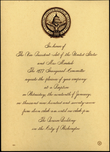 Invitation to a reception in honor of Walter and Joan Mondale. The invitation reads "In honor of The Vice President-elect of the United States and Mrs. Mondale, The 1977 Inaugural Committee requests the pleasure of your company at a Reception on Wednesday, the nineteenth of January, one thousand nine hundred and seventy-seven from eleven o'clock a.m. until one o'clock p.m. The Pension Building in the City of Washington."