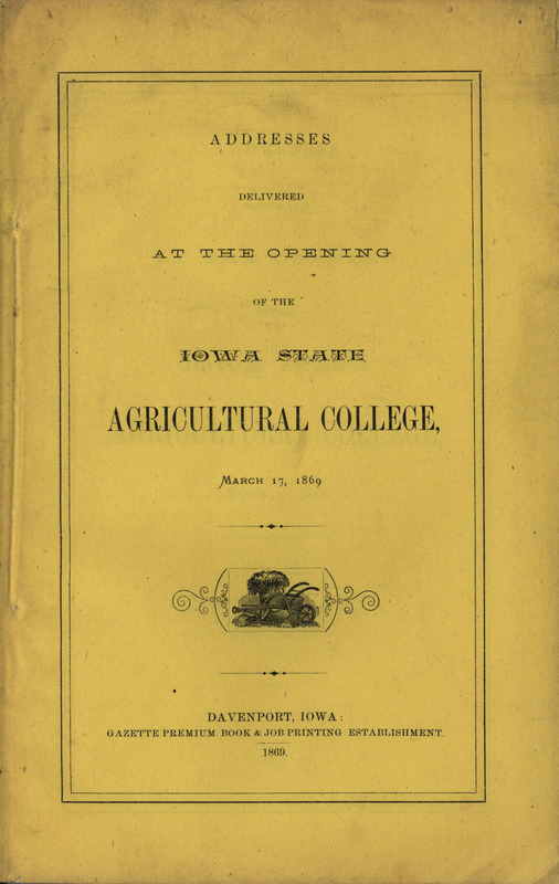 Published addresses delivered at the opening of the Iowa State Agricultural College, March 17, 1869. Speeches were made by Lieutenant Governor Scott, Benjamin Gue, Governor Merrill, Honorable John Russell, and the College president Adonijah Welch.