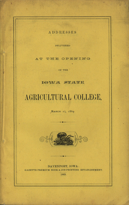 Published addresses delivered at the opening of the Iowa State Agricultural College, March 17, 1869. Speeches were made by Lieutenant Governor Scott, Benjamin Gue, Governor Merrill, Honorable John Russell, and the College president Adonijah Welch.